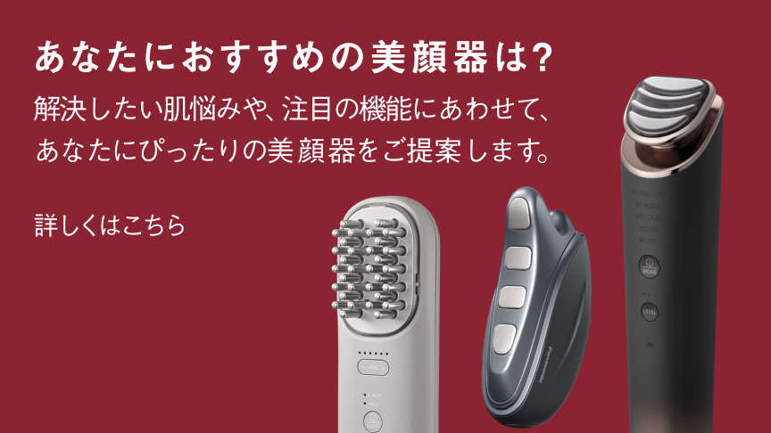 あなたにおすすめの美顔器は？解決したい肌悩みや、注目の機能にあわせて、あなたにぴったりの美顔器をご提案します。 詳しくはこちら