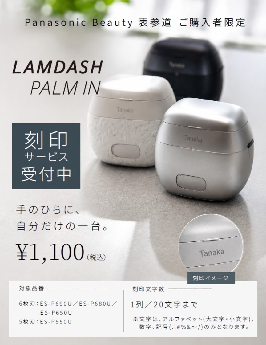 Panasonic Beauty 表参道 ご購入者限定 LAMDASH PALM IN 刻印サービス受付中 手のひらに、自分だけの一台。 \1,100(税込) 刻印イメージ 対象品番 6枚刃：ES-P690U/ES-P680U/ES-P650U 5枚刃：ES-P550U 刻印文字数 1列/20文字まで ※文字は、アルファベット(大文字・小文字)、数字、記号(. ! # % & ～ /)のみとなります。