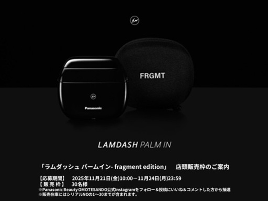 LAMDASH PALM IN 「ラムダッシュ パームイン - fragment edition」 店頭販売枠のご案内 【応募期間】2025年11月21日(金)10:00～11月24日(月)23:59 【販売枠】30名様 ※Panasonic Beauty OMOTESANDO公式Instagramをフォロー&投稿にいいね&コメントした方の中から抽選 ※販売在庫にはシリアルNOの1～30までが含まれます。