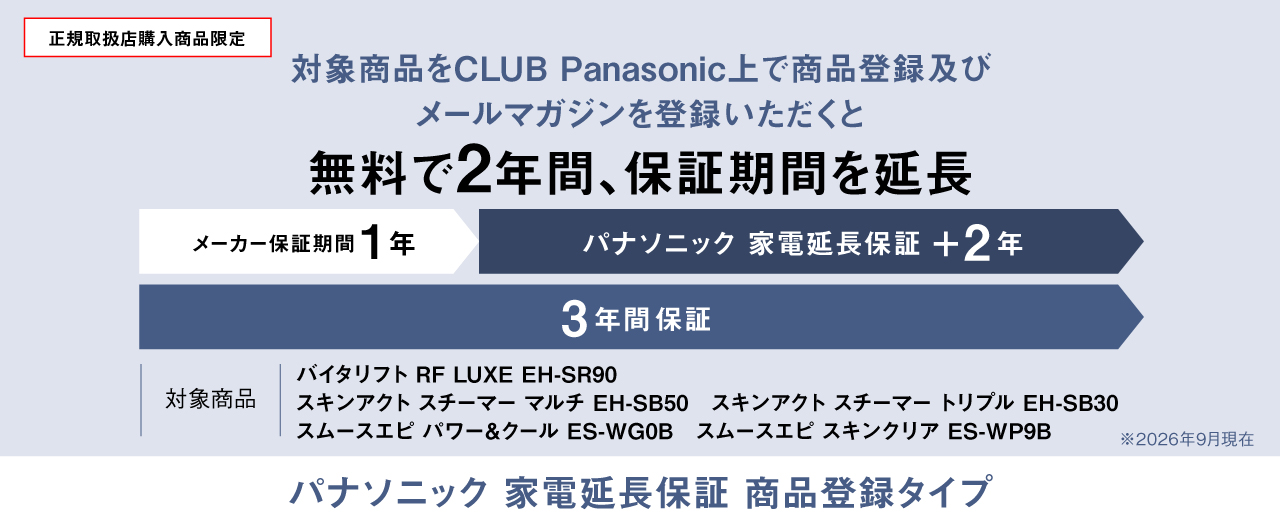 正規取扱店購入商品限定 対象商品をCLUB Panasonic上で商品登録及びメールマガジンを登録いただくと無料で2年間、保証期間を延長 メーカー保証期間1年、パナソニック家電延長保証+2年、3年間保証 対象商品：バイタリフト RF LUXE EH-SR90、スキンアクト スチーマー マルチ EH-SB50、スキンアクト スチーマー トリプル EH-SB30、スムースエピ パワー&クール ES-WG0B、スムースエピ スキンクリア ES-WP9B ※2026年9月現在 パナソニック 家電延長保証 商品登録タイプ