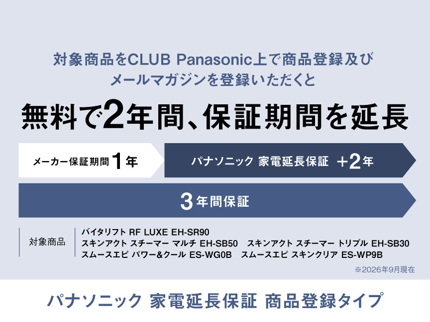 対象商品をCLUB Panasonic上で商品登録及びメールマガジンを登録いただくと無料で2年間、保証期間を延長 メーカー保証期間1年、パナソニック家電延長保証+2年、3年間保証 対象商品：バイタリフト RF LUXE EH-SR90、スキンアクト スチーマー マルチ EH-SB50、スキンアクト スチーマー トリプル EH-SB30、スムースエピ パワー&クール ES-WG0B、スムースエピ スキンクリア ES-WP9B ※2026年9月現在 パナソニック 家電延長保証 商品登録タイプ