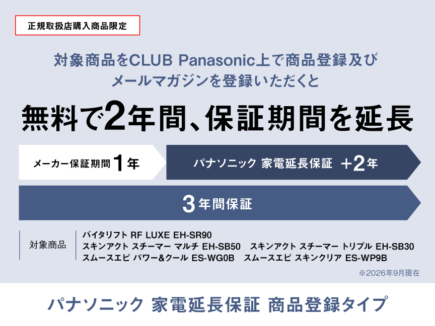 正規取扱店購入商品限定 対象商品をCLUB Panasonic上で商品登録及びメールマガジンを登録いただくと無料で2年間、保証期間を延長 メーカー保証期間1年、パナソニック家電延長保証+2年、3年間保証 対象商品：バイタリフト RF LUXE EH-SR90、スキンアクト スチーマー マルチ EH-SB50、スキンアクト スチーマー トリプル EH-SB30、スムースエピ パワー&クール ES-WG0B、スムースエピ スキンクリア ES-WP9B ※2026年9月現在 パナソニック 家電延長保証 商品登録タイプ