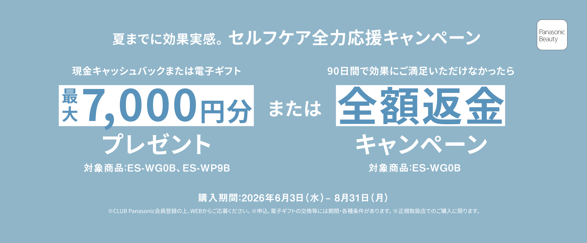 夏までに効果実感。 セルフケア全力応援キャンペーン 現金キャッシュバックまたは電子ギフト 最大7,000円分プレゼント 対象商品：ES-WG0B、ES-WP9B。 または 90日間で効果にご満足いただけなかったら 全額返金キャンペーン 対象商品：ES-WG0B 購入期間：2026年6月3日（水）－8月31日（月） ※CLUB Panasonic会員登録の上、WEBからご応募ください。 ※申込、電子ギフトの交換には期間・各種条件があります。 ※正規取扱店でのご購入に限ります。