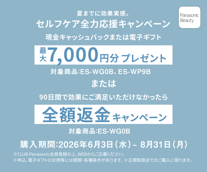 夏までに効果実感。 セルフケア全力応援キャンペーン 現金キャッシュバックまたは電子ギフト 最大7,000円分プレゼント 対象商品：ES-WG0B、ES-WP9B。 または 90日間で効果にご満足いただけなかったら 全額返金キャンペーン 対象商品：ES-WG0B 購入期間：2026年6月3日（水）－8月31日（月） ※CLUB Panasonic会員登録の上、WEBからご応募ください。 ※申込、電子ギフトの交換には期間・各種条件があります。 ※正規取扱店でのご購入に限ります。