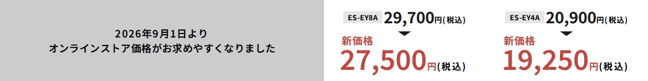 2026年9月1日よりオンラインストア価格がお求めやすくなりました ES-EY8A：29,700円（税込）から新価格27,500円（税込） ES-EY4A：20,900円（税込）から新価格19,250円（税込）
