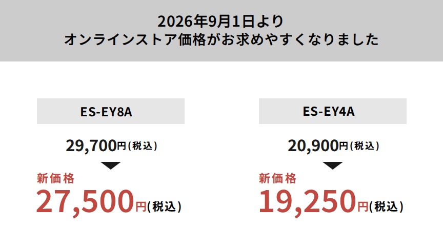 2026年9月1日よりオンラインストア価格がお求めやすくなりました ES-EY8A：29,700円（税込）から新価格27,500円（税込） ES-EY4A：20,900円（税込）から新価格19,250円（税込）