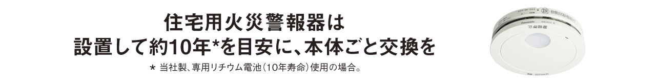 住宅用火災警報器は設置して約10＊年を目安に、本体ごと交換を　＊当社製、専用リチウム電池(10年寿命)使用の場合。