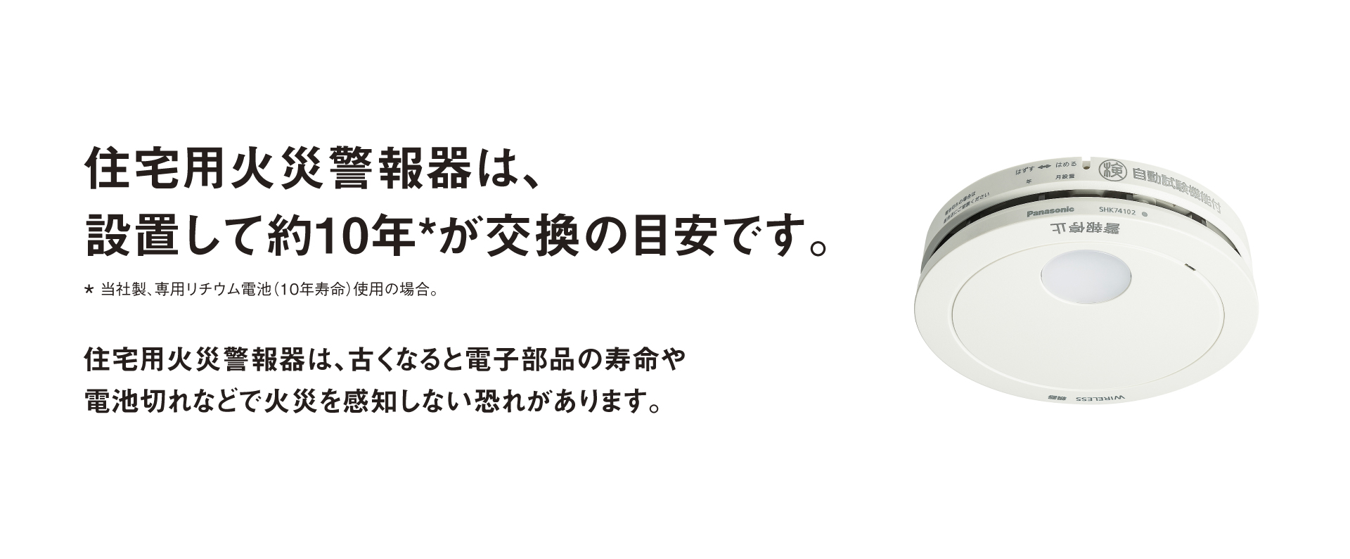 住宅用火災警報器は設置して約10＊年を目安に、本体ごと交換を　＊当社製、専用リチウム電池(10年寿命)使用の場合。