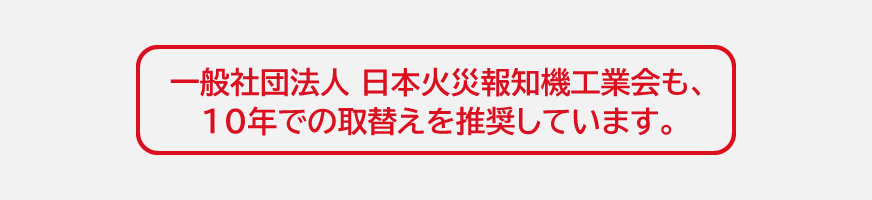 一般社団法人 日本火災報知機工業会も、10年での取替えを推奨しています。