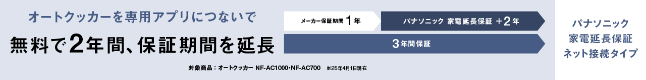 オートクッカーを専用アプリにつないで 無料で2年間、保証期間を延長 メーカー保証期間1年 パナソニック家電延長保証+2年 3年間保証 対象商品：オートクッカー NF-AC1000・NF-AC700 ※25年4月1日現在 パナソニック 家電延長保証 ネット接続タイプ