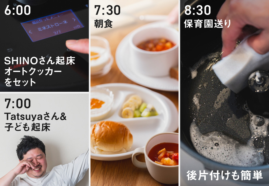 6:00 SHINOさん起床 オートクッカーをセット 7:00 Tatsuyaさん＆子ども起床 7:30 朝食 8:30 保育園送り 後片付けも簡単