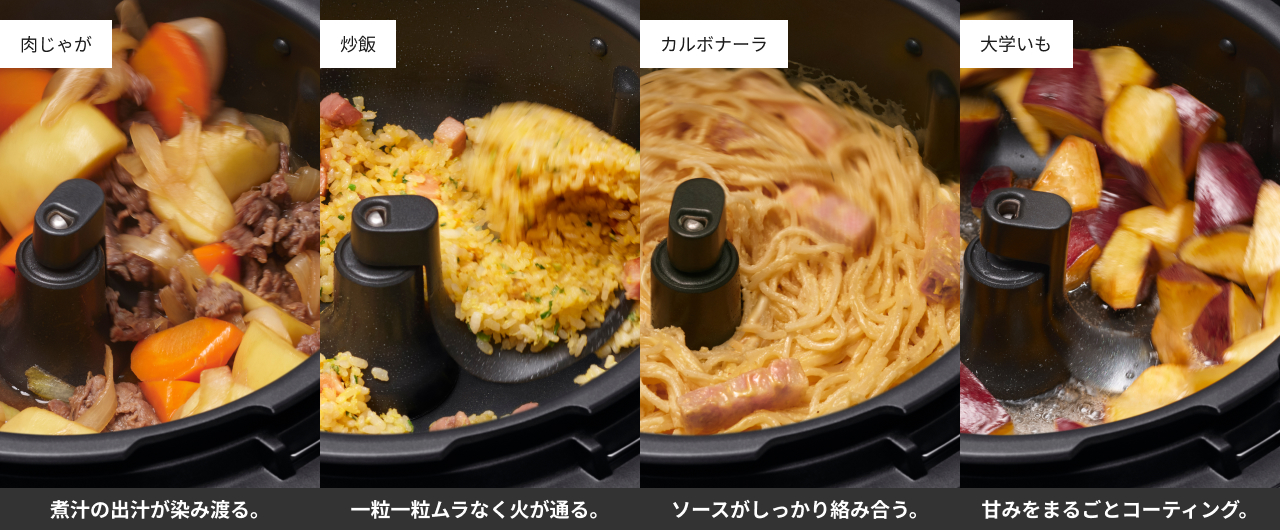 肉じゃが：煮汁の出汁が染み渡る。炒飯：一粒一粒ムラなく火が通る。カルボナーラ：ソースがしっかり絡み合う。大学いも：甘みをまるごとコーティング。