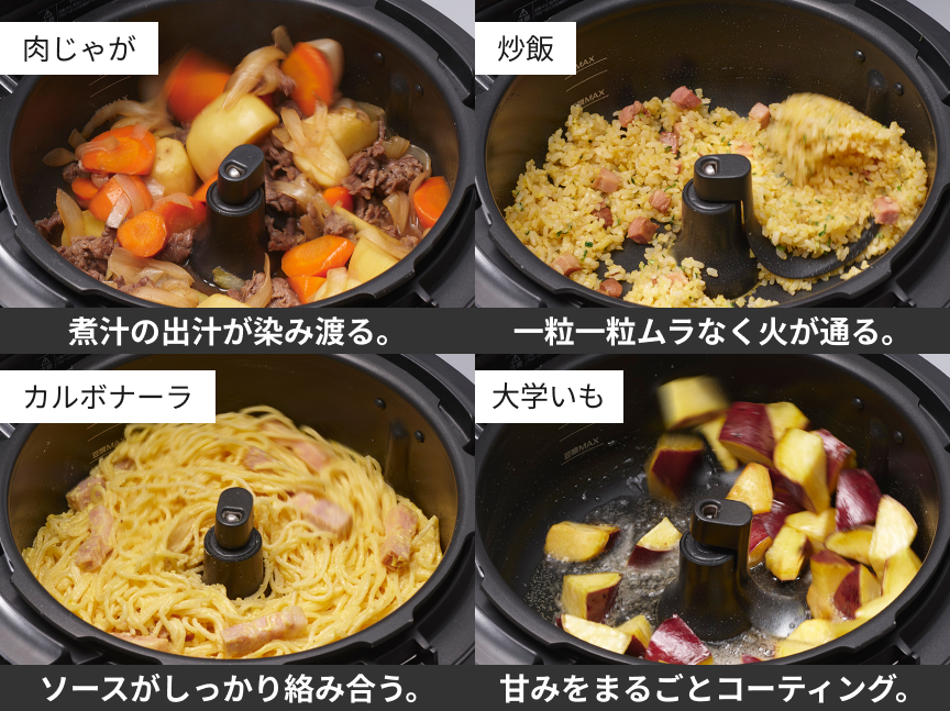 肉じゃが：煮汁の出汁が染み渡る。炒飯：一粒一粒ムラなく火が通る。カルボナーラ：ソースがしっかり絡み合う。大学いも：甘みをまるごとコーティング。