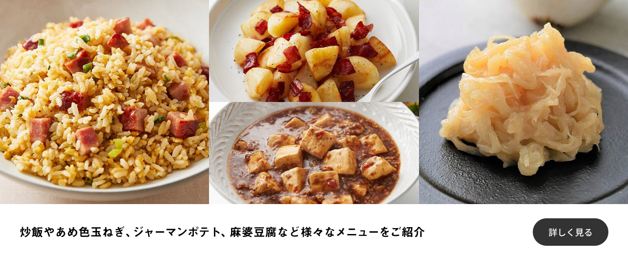 炒飯やあめ色玉ねぎ（新玉ねぎ）、ジャーマンポテト、麻婆豆腐など様々なメニューをご紹介 詳しく見る