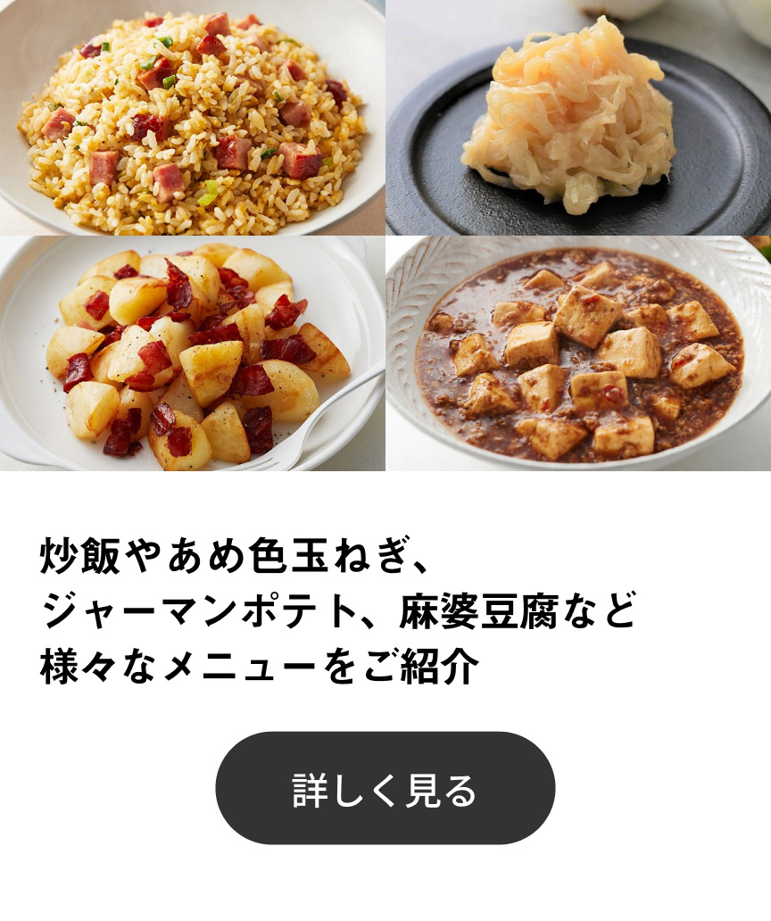 炒飯やあめ色玉ねぎ（新玉ねぎ）、ジャーマンポテト、麻婆豆腐など様々なメニューをご紹介 詳しく見る