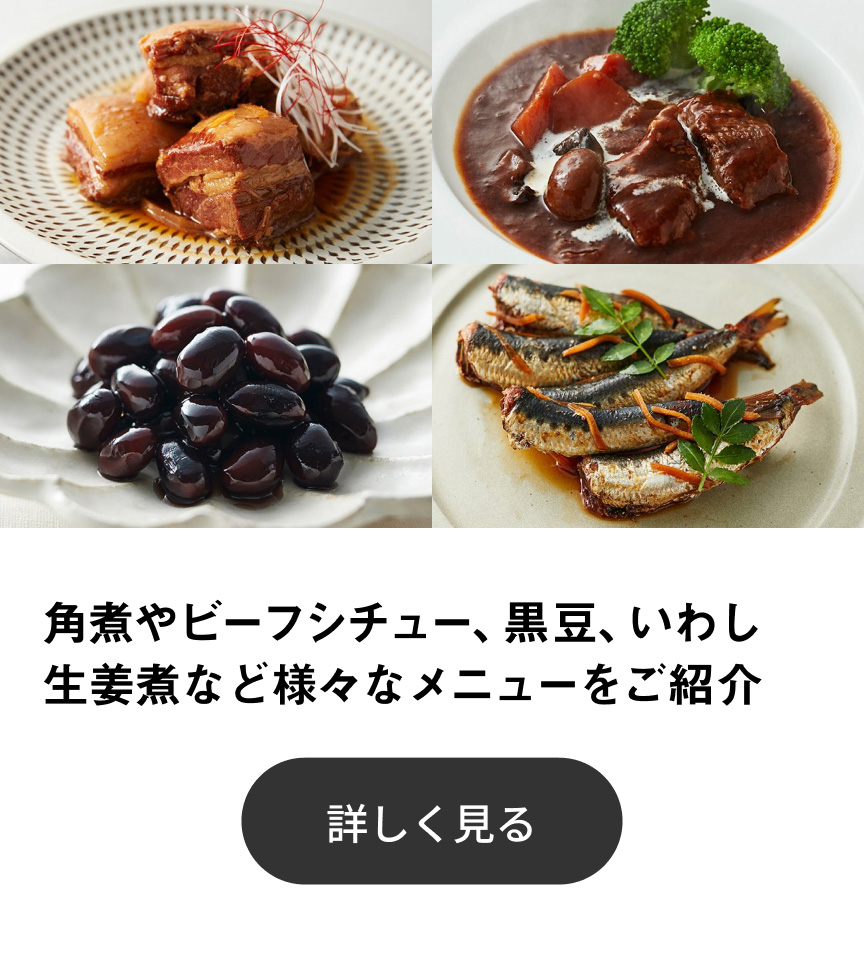 角煮やビーフシチュー、黒豆、いわし生姜煮など様々なメニューをご紹介 詳しく見る