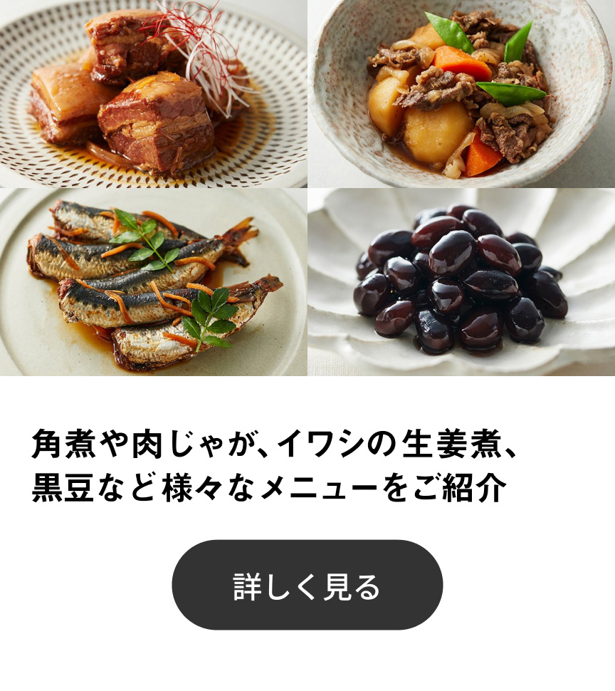 角煮や肉じゃが、イワシの生姜煮、黒豆など様々なメニューをご紹介 詳しく見る