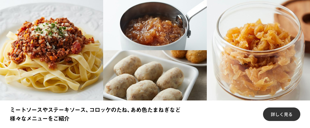 ミートソースやステーキソース、コロッケのたね、あめ色たまねぎなど様々なメニューをご紹介 詳しく見る