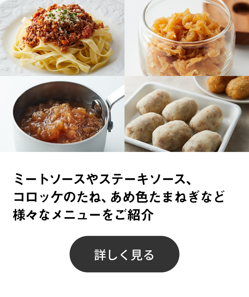 ミートソースやステーキソース、コロッケのたね、あめ色たまねぎなど様々なメニューをご紹介 詳しく見る
