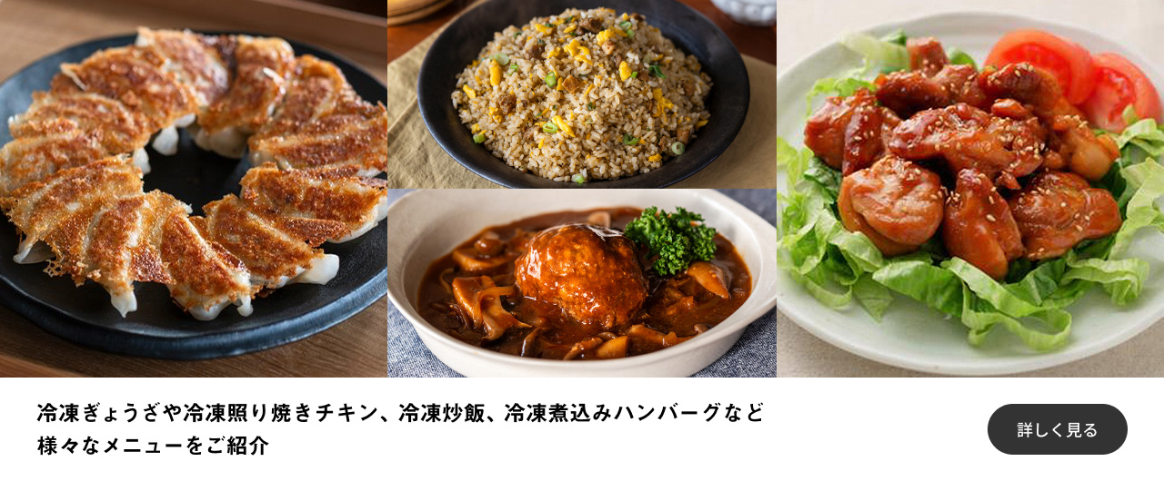 冷凍ぎょうざや冷凍照り焼きチキン、冷凍炒飯、冷凍煮込みハンバーグなど様々なメニューをご紹介 詳しく見る