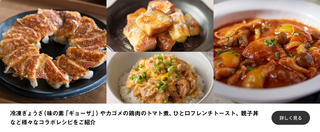 冷凍ぎょうざ（味の素「ギョーザ」）やカゴメの鶏肉のトマト煮、ひと口フレンチトースト、親子丼など様々なコラボレシピをご紹介 詳しく見る