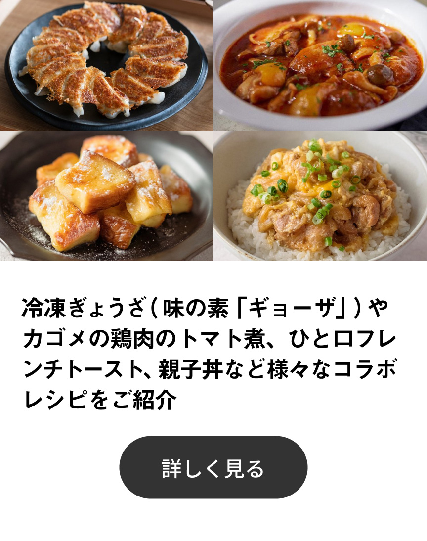 冷凍ぎょうざ（味の素「ギョーザ」）やカゴメの鶏肉のトマト煮、ひと口フレンチトースト、親子丼など様々なコラボレシピをご紹介 詳しく見る