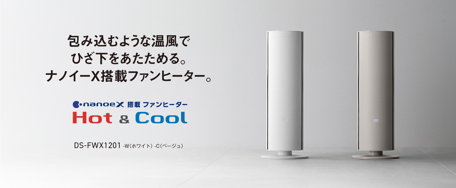 包み込むような温風でひざ下をあたためる。ナノイーX搭載ファンヒーター nanoeX搭載ファンヒーター Hot&Cool DS-FWX1201 -W（ホワイト）-C（ベージュ）