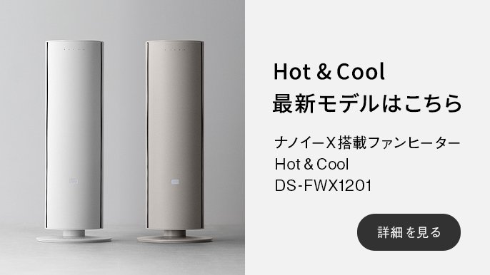 Hot&Cool 最新モデルはこちら ナノイーX搭載ファンヒーター Hot＆Cool DS-FWX1201 詳細を見る