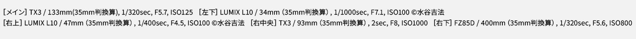 EXIF情報：TX3 / 133mm(35mm判換算), 1/320sec, F5.7, ISO125　LUMIX L10 / 34mm（35mm判換算）, 1/1000sec, F7.1, ISO100 ©水谷吉法  　LUMIX L10 / 47mm（35mm判換算）, 1/400sec, F4.5, ISO100 ©水谷吉法 　TX3 / 93mm（35mm判換算）, 2sec, F8, ISO1000 　FZ85D / 400mm（35mm判換算）, 1/320sec, F5.6, ISO800