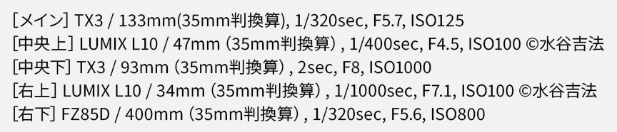 EXIF情報：TX3 / 133mm(35mm判換算), 1/320sec, F5.7, ISO125　LUMIX L10 / 34mm（35mm判換算）, 1/1000sec, F7.1, ISO100 ©水谷吉法  　LUMIX L10 / 47mm（35mm判換算）, 1/400sec, F4.5, ISO100 ©水谷吉法 　TX3 / 93mm（35mm判換算）, 2sec, F8, ISO1000 　FZ85D / 400mm（35mm判換算）, 1/320sec, F5.6, ISO800