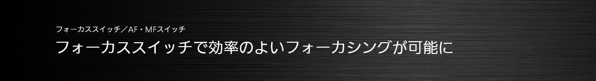 フォーカススイッチ／AF・MFスイッチ フォーカススイッチで効率のよいフォーカシングが可能に