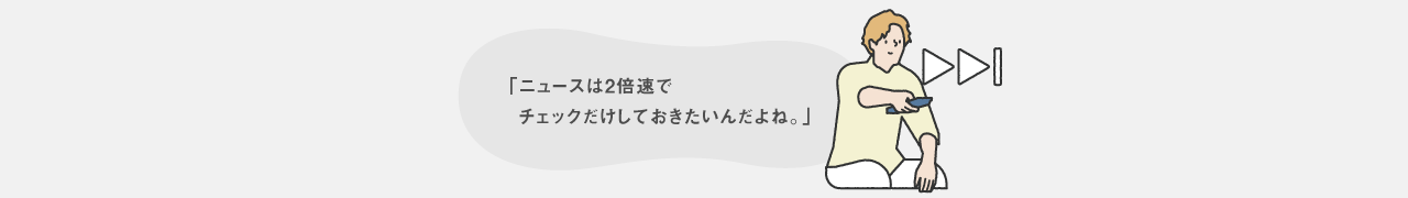 ニュースは2倍速でチェックだけしておきたいんだよね。