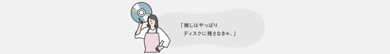推しはやっぱりディスクに残さなきゃ。