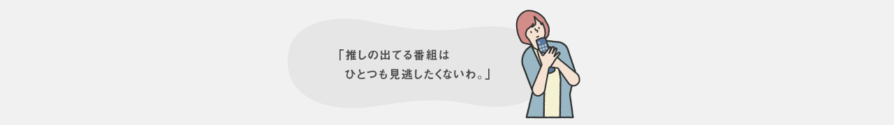 推しの出てる番組はひとつも見逃したくないわ。