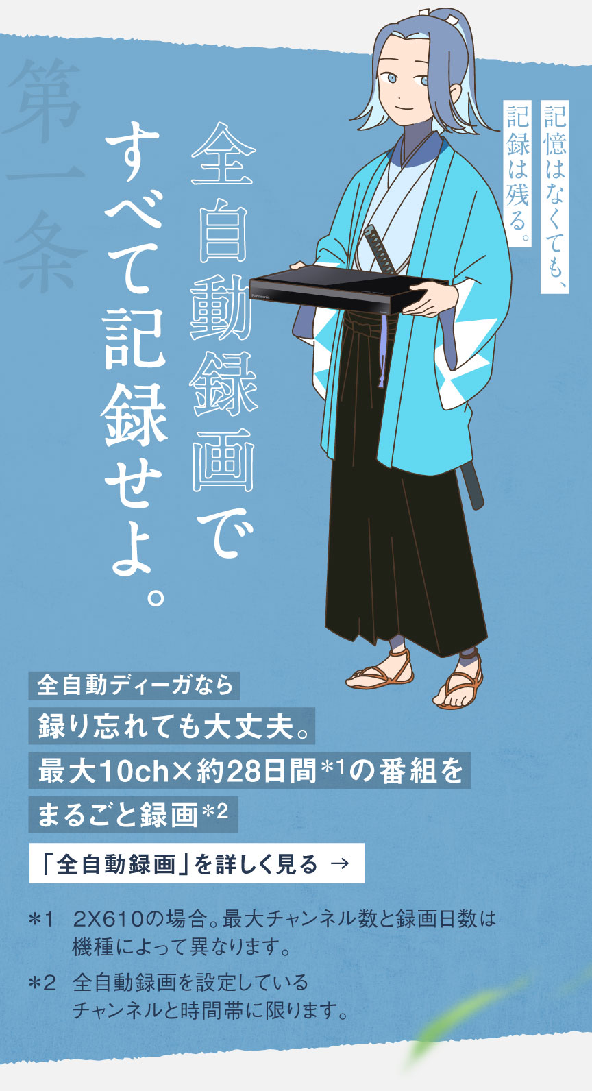 第一条 全自動録画ですべて記録せよ。記憶はなくても、記録は残る。全自動ディーガなら録り忘れても大丈夫。最大10ch×約28日間※1の番組をまるごと録画※2 「全自動録画」を詳しく見る ※1 2X610の場合。最大チャンネル数と録画日数は機種によって異なります。※2 全自動録画を設定しているチャンネルと時間帯に限ります。