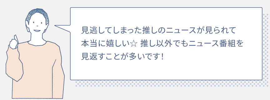 見逃してしまった推しのニュースが見られて本当に嬉しい☆推し以外でもニュース番組を見返すことが多いです！ 