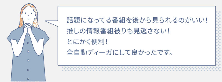 話題になってる番組を後から見られるのがいい！推しの情報番組被りも見逃さない！とにかく便利！全自動ディーガにして良かったです。