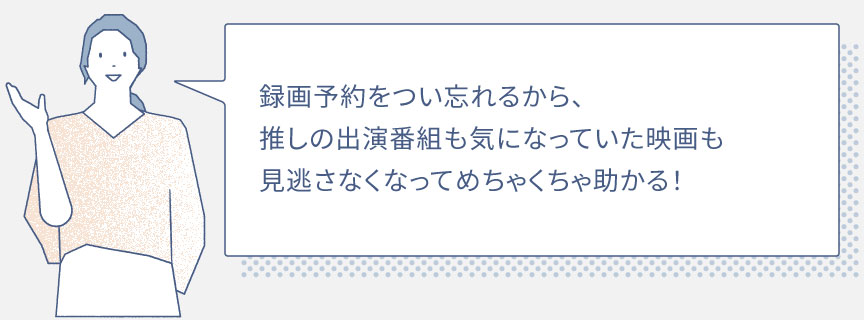録画予約をつい忘れるから、推しの出演番組も気になっていた映画も見逃さなくなってめちゃくちゃ助かる！