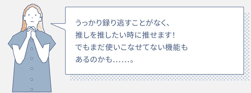 うっかり録り逃すことがなく、 推しを推したい時に推せます！でもまだ使いこなせてない機能もあるのかも……。