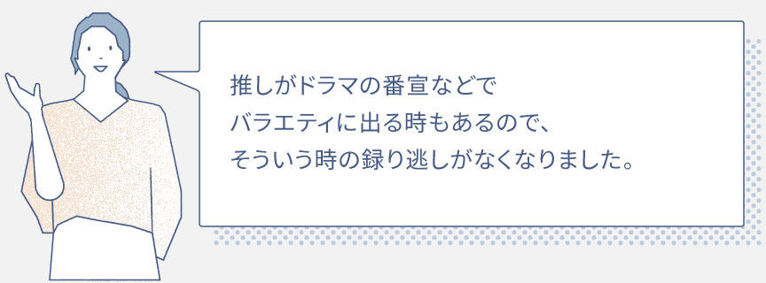 推しがドラマの番宣などでバラエティに出る時もあるので、そういう時の録り逃しがなくなりました。