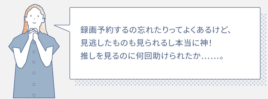 録画予約するの忘れたりってよくあるけど、見逃したものも見られるし本当に神！推しを見るのに何回助けられたか……。