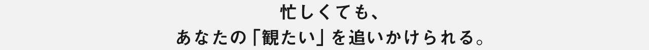 忙しくても、あなたの「観たい」を追いかけられる。