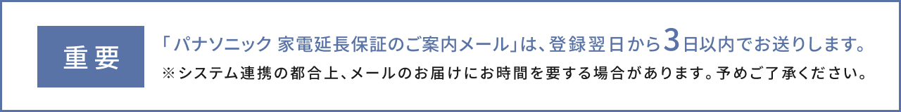 重要 「家電延長保証のご案内メール」は、登録翌日から3日以内でお送りします。システム連携の都合上、メールのお届けにお時間を要する場合があります。予めご了承ください。