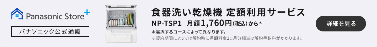 食器洗い乾燥機定額利用サービス NP-TSP1 月額1,760円（税込）から＊選択するコースによって異なります。※契約期間によっては解約時に月額料金2ヵ月分相当の解約手数料がかかります。｜詳細を見る