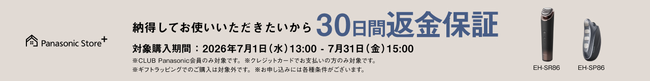 納得してお使いいただきたいから 30日間返金保証 対象品番：EH-SR86、EH-SP86 対象購入期間：2026年7月1日（水）13：00－7月31日（金）15：00 ※CLUB Panasonic会員のみ対象です。 ※クレジットカードでお支払いの方のみ対象です。 ※ギフトラッピングでのご購入は対象外です。 ※お申し込みには各種条件がございます。