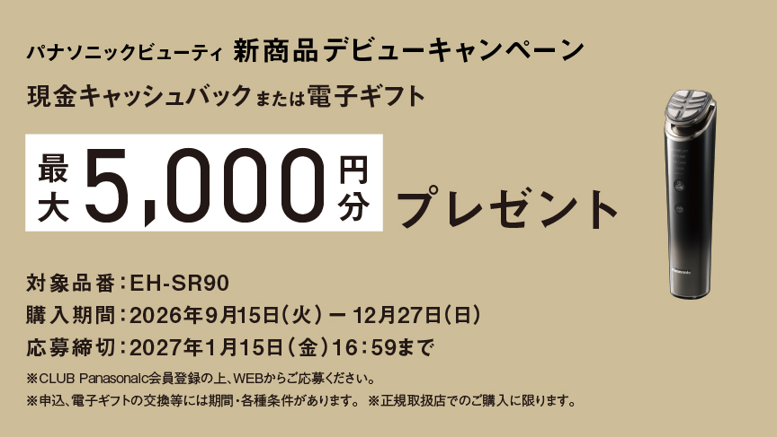 パナソニックビューティ 新商品デビューキャンペーン 現金キャッシュバックまたは電子ギフト 最大5,000円分プレゼント 対象品番：EH-SR90 購入期間：2026年9月15日（火）-12月27日（日） 応募締切：2027年1月15日（金）16:59まで ※CLUB Panasonic会員登録の上、WEBからご応募ください。 ※申込、電子ギフトの交換等には期間・各種条件があります。 ※正規取扱店でのご購入に限ります。