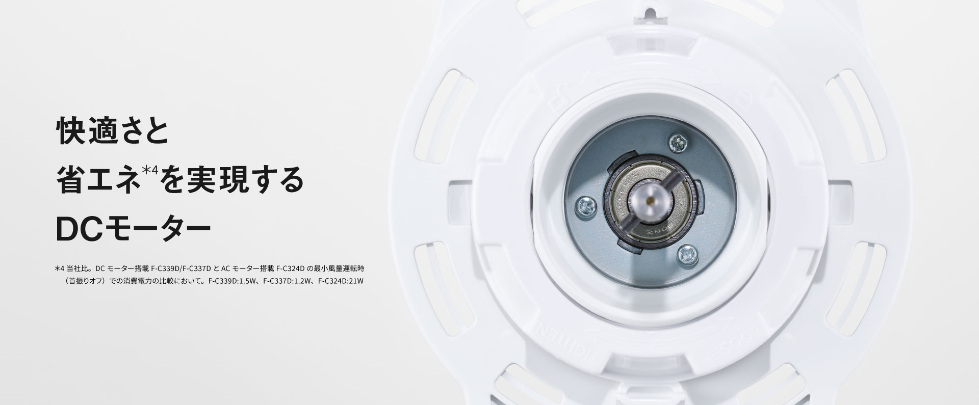 快適さと省エネ＊4を実現するDCモーター｜＊4 当社比。DCモーター搭載F-C339D/F-C337DとACモーター搭載F-C324Dの最小風量運転時（首振りオフ）での消費電力の比較において。F-C339D:1.5W、F-C337D:1.2W、F-C324D:21W