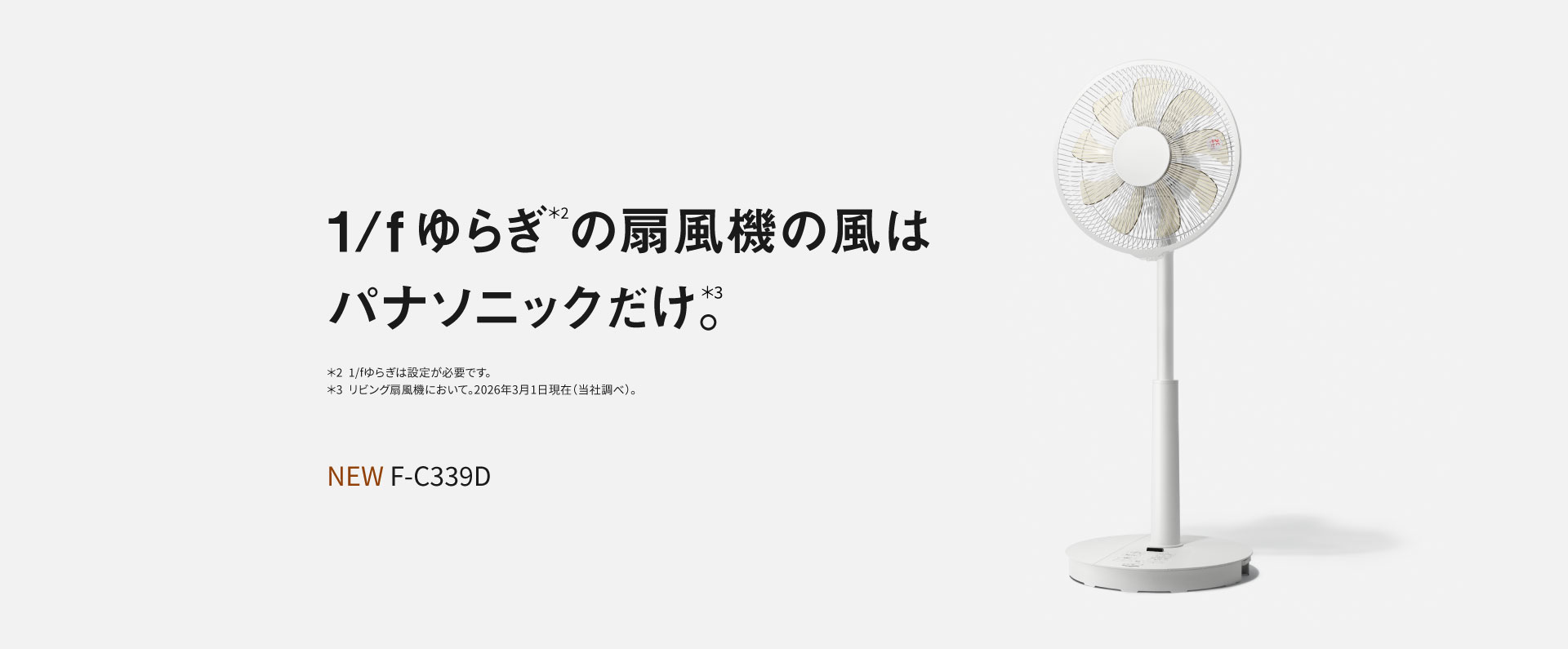 1/fゆらぎ＊1の扇風機の風はパナソニックだけ＊。｜＊1/fゆらぎは設定が必要です。＊リビング扇風機において。2026年3月1日現在（当社調べ）。NEW F-C339D