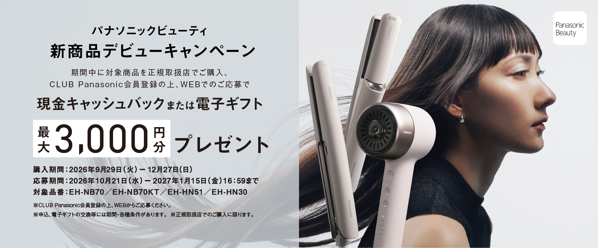 パナソニックビューティ 新商品デビューキャンペーン,現金キャッシュバック または電子ギフト,最大3,000円分 プレゼント,対象品番：EH-NB70／EH-NB70KT／EH-HN51／EH-HN30,購入期間：2026年9月29日 (火) ー 12月27日(日),応募締切：2027年1月15日 (金)16：59まで,※CLUB Panasonic会員登録の上、WEBからご応募ください。,※申込、電子ギフトの交換等には期間・各種条件があります。 ※正規取扱店でのご購入に限ります。