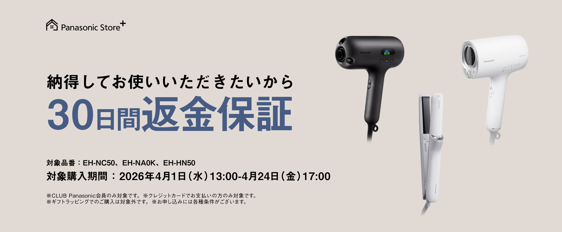 納得してお使いいただきたいから30日間返金保証 対象品番： EH-NC50、EH-NA0K、EH-HN50 対象購入期間：2026年4月1日（水）13：00-4月24日（金）17：00 ※CLUB Panasonic会員のみ対象です。※クレジットカードでお支払いの方のみ対象です。 ※ギフトラッピングでのご購入は対象外です。※お申し込みには各種条件がございます。
